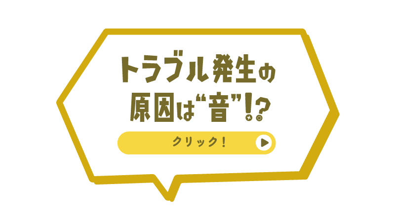 トラブル発生の原因は“音”！？